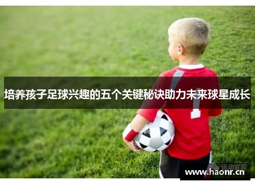 培养孩子足球兴趣的五个关键秘诀助力未来球星成长