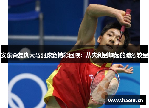安东森复仇大马羽球赛精彩回顾：从失利到崛起的激烈较量